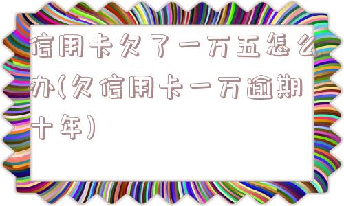 信用卡欠了一万五怎么办(欠信用卡一万逾期十年)