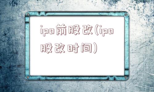 ipo前股改(ipo股改时间)