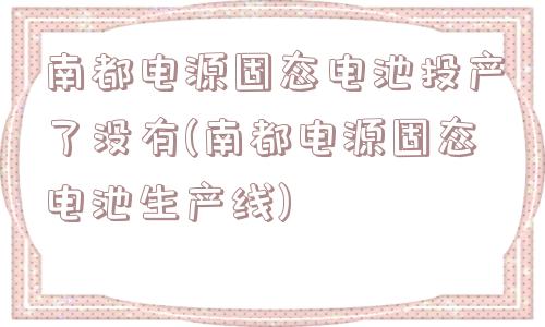 南都电源固态电池投产了没有(南都电源固态电池生产线)