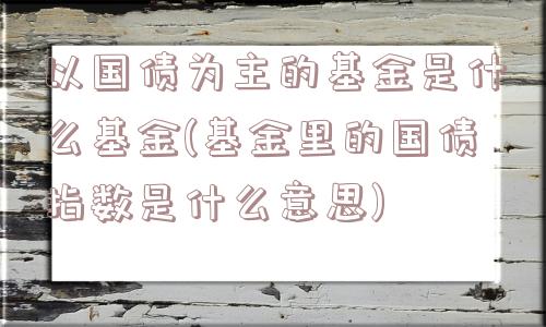 以国债为主的基金是什么基金(基金里的国债指数是什么意思)