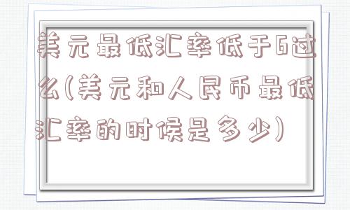 美元最低汇率低于6过么(美元和人民币最低汇率的时候是多少)