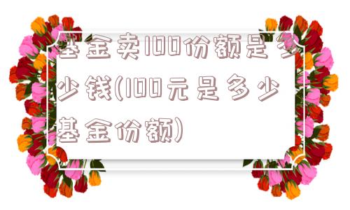 基金卖100份额是多少钱(100元是多少基金份额)