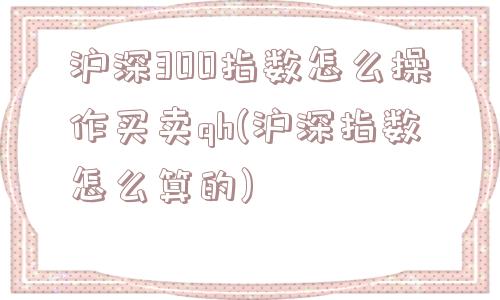 沪深300指数怎么操作买卖qh(沪深指数怎么算的)