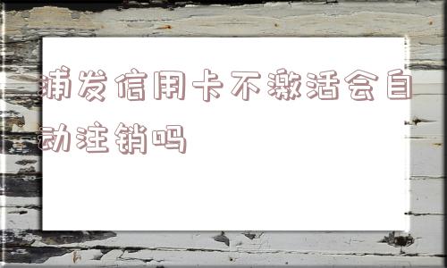 浦发信用卡不激活会自动注销吗