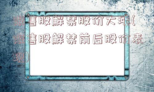 限售股解禁股价大涨(限售股解禁前后股价表现)