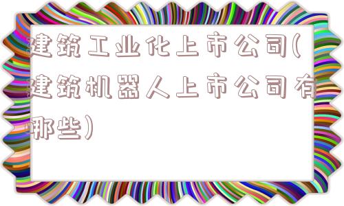 建筑工业化上市公司(建筑机器人上市公司有哪些)