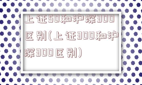 上证50和沪深300区别(上证300和沪深300区别)