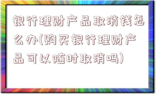 银行理财产品取消钱怎么办(购买银行理财产品可以随时取消吗)