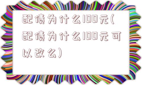 配债为什么100元(配债为什么100元可以改么)