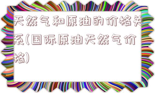 天然气和原油的价格关系(国际原油天然气价格)