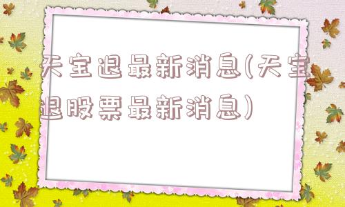 天宝退最新消息(天宝退股票最新消息)