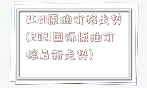 2021原油价格走势(2021国际原油价格最新走势)