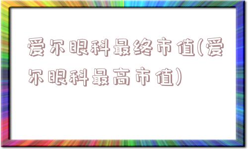 爱尔眼科最终市值(爱尔眼科最高市值)