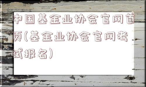 中国基金业协会官网首页(基金业协会官网考试报名)