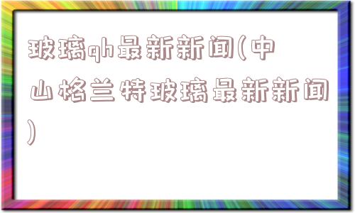 玻璃qh最新新闻(中山格兰特玻璃最新新闻)