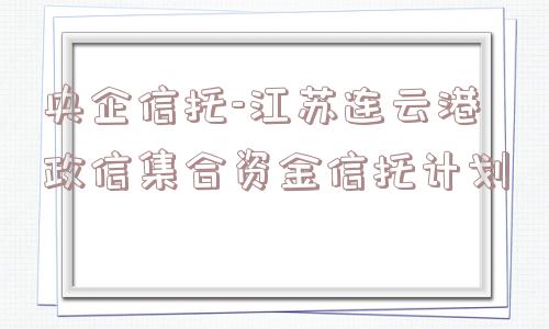 央企信托-江苏连云港政信集合资金信托计划