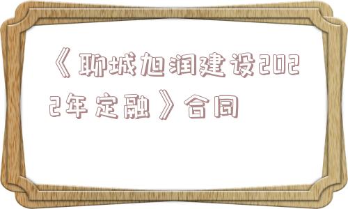 《聊城旭润建设2022年定融》合同