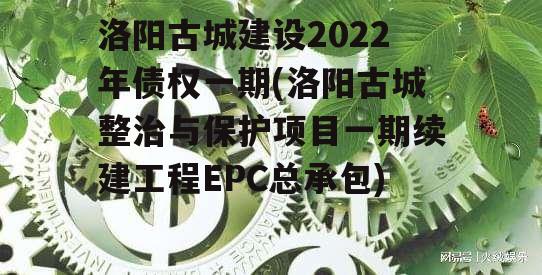 洛阳古城建设2022年债权一期(洛阳古城整治与保护项目一期续建工程EPC总承包)