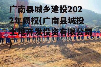 广南县城乡建投2022年债权(广南县城投土地开发投资有限公司)