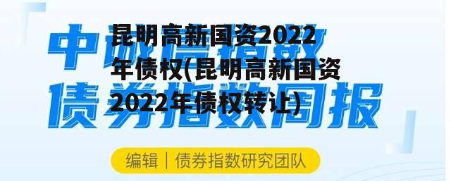 昆明高新国资2022年债权(昆明高新国资2022年债权转让)