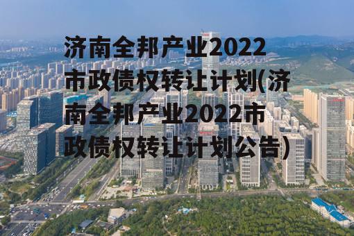 济南全邦产业2022市政债权转让计划(济南全邦产业2022市政债权转让计划公告)