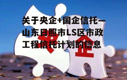 关于央企+国企信托—山东日照市LS区市政工程信托计划的信息