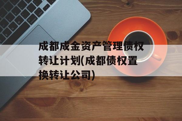 成都成金资产管理债权转让计划(成都债权置换转让公司)