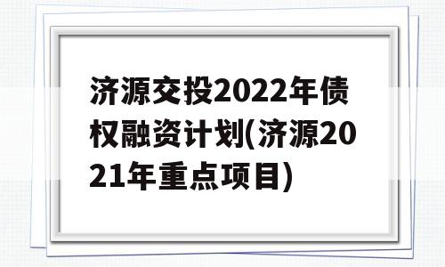 济源交投2022年债权融资计划(济源2021年重点项目)