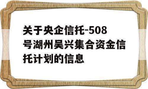 关于央企信托-508号湖州吴兴集合资金信托计划的信息