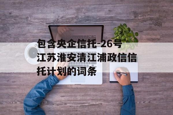 包含央企信托-26号江苏淮安清江浦政信信托计划的词条