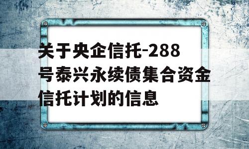 关于央企信托-288号泰兴永续债集合资金信托计划的信息