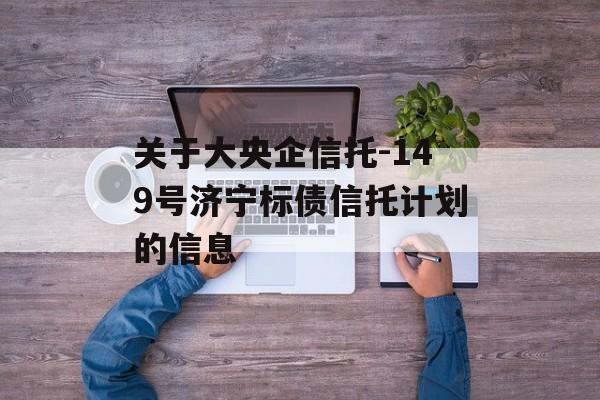 关于大央企信托-149号济宁标债信托计划的信息