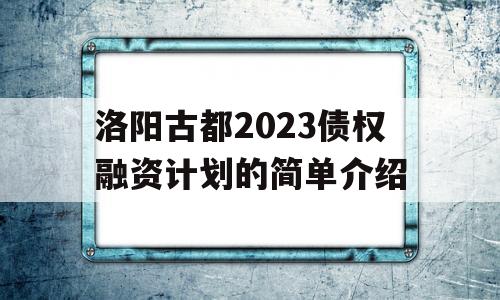 洛阳古都2023债权融资计划的简单介绍