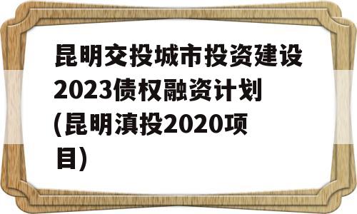 昆明交投城市投资建设2023债权融资计划(昆明滇投2020项目)