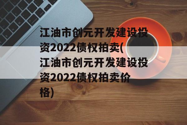 江油市创元开发建设投资2022债权拍卖(江油市创元开发建设投资2022债权拍卖价格)