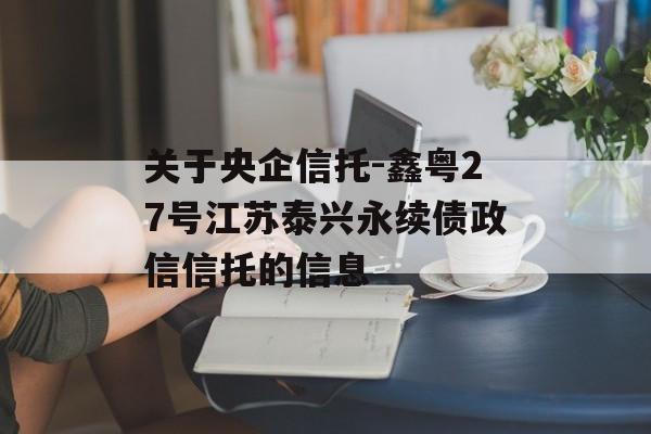 关于央企信托-鑫粤27号江苏泰兴永续债政信信托的信息