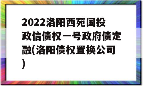 2022洛阳西苑国投政信债权一号政府债定融(洛阳债权置换公司)