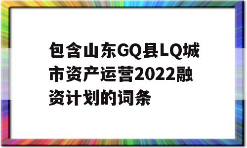 包含山东GQ县LQ城市资产运营2022融资计划的词条