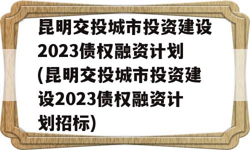 昆明交投城市投资建设2023债权融资计划(昆明交投城市投资建设2023债权融资计划招标)