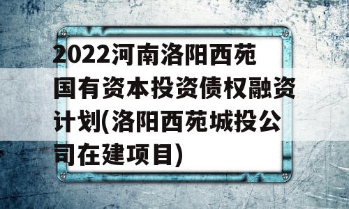 2022河南洛阳西苑国有资本投资债权融资计划(洛阳西苑城投公司在建项目)