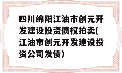 四川绵阳江油市创元开发建设投资债权拍卖(江油市创元开发建设投资公司发债)