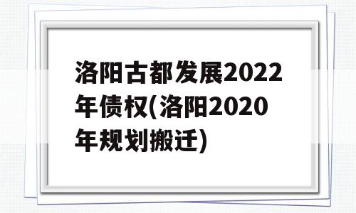 洛阳古都发展2022年债权(洛阳2020年规划搬迁)