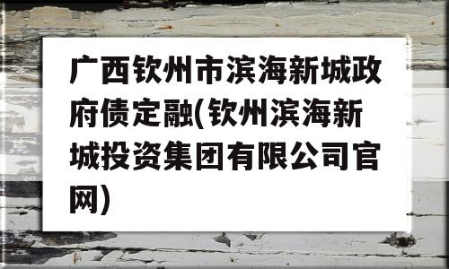 广西钦州市滨海新城政府债定融(钦州滨海新城投资集团有限公司官网)