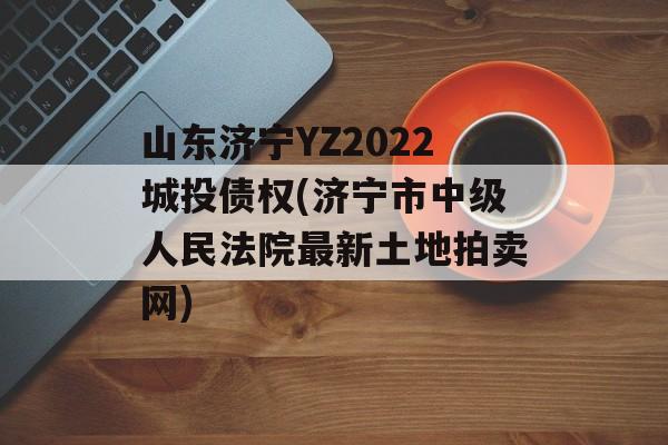 山东济宁YZ2022城投债权(济宁市中级人民法院最新土地拍卖网)