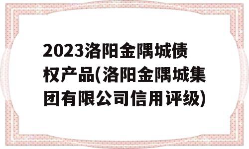 2023洛阳金隅城债权产品(洛阳金隅城集团有限公司信用评级)