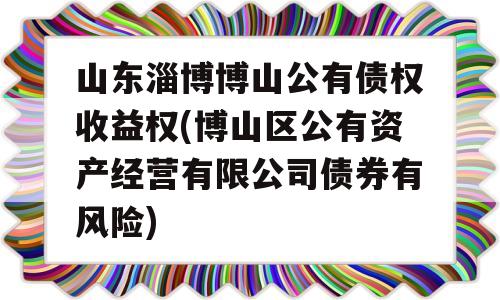 山东淄博博山公有债权收益权(博山区公有资产经营有限公司债券有风险)