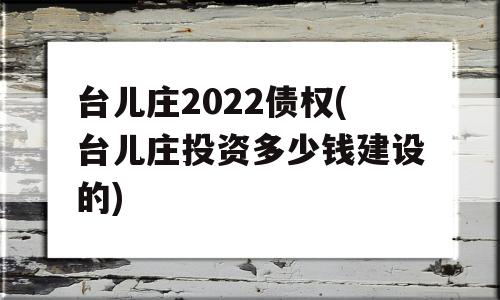 台儿庄2022债权(台儿庄投资多少钱建设的)