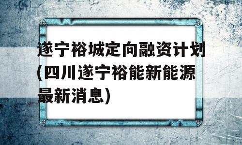 遂宁裕城定向融资计划(四川遂宁裕能新能源最新消息)