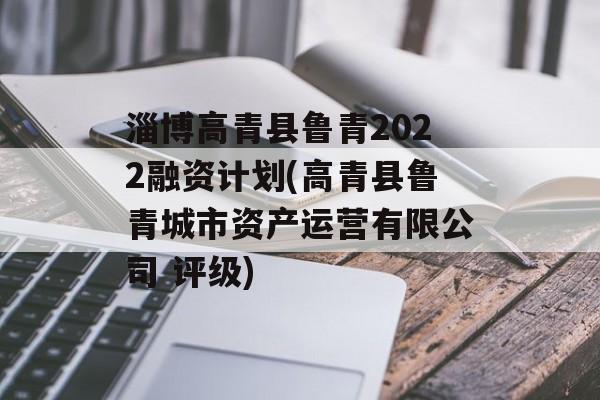 淄博高青县鲁青2022融资计划(高青县鲁青城市资产运营有限公司 评级)