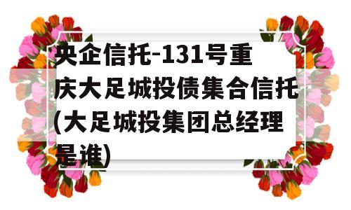 央企信托-131号重庆大足城投债集合信托(大足城投集团总经理是谁)